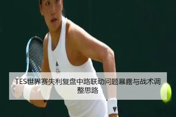 TES世界赛失利复盘中路联动问题暴露与战术调整思路