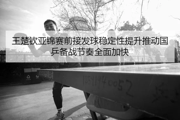 王楚钦亚锦赛前接发球稳定性提升推动国乒备战节奏全面加快